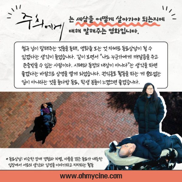 <주희에게>는 세상을 어떻게 살아가야 되는지에 대해 말해주는 영화입니다. 와상형 휠체어로 이동중인 철규님 사진. (관객 추진단 인터뷰 계속) "철규 님이 말해주는 것들을 통해, 영화를 보는 것 자체로 동료상담이 될 수 있겠다는 생각이 들었습니다. 같이 보면서 '나도 누군가에게 깨달음을 주고 존중받을 수 있는 사람이다. 시혜와 동정의 대상이 아니다'라는 생각을 하면 좋겠다는 바람으로 상영을 열게 되었습니다. 권익 옹호 활동을 하는 게 쓸모없는 일이 아니라는 것을 들다방 동료, 학생 분들이 느꼈으면 좋겠습니다. *동료상담: 비슷한 장애 경험과 차별, 아픔을 겪은 동료가 대등한 입장에서 서로의 생각과 감정을 이야기하고 지지하는 활동."