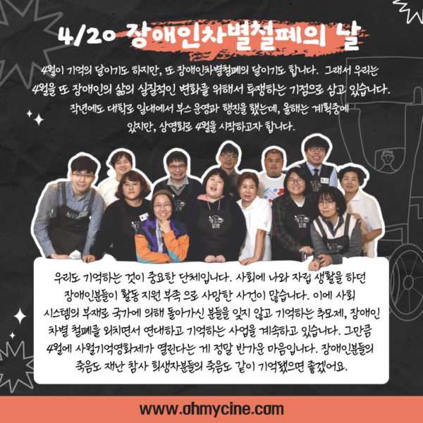 4/20 장애안처별철폐의 날. 들다방 직원들이 나란히 자리해 이편을 보며 웃는 사진. (관객 추진단 인터뷰 계속) "4월이 기억의 달이기도 하지만, 또 장애인차별철폐의 달ㅇ기도 합니다. 그래서 우리는 4월을 또 장애인의 삶의 실질적인 변화를 위해서 투쟁하는 기점으로 삼고 있습니다. 작년에도 대학로 일대에서 부스 운영과 행진을 했는데, 올해는 계획중에 있지만, 상영회로 4월을 시작하고자 합니다. 우리도 기억하는 것이 중요한 단체입니다. 사회에 나와 자립생활을 하던 장애인분들이 활동지원 부족으로 사망한 사건이 많습니다. 이에 사회 시스템의 부재로 국가에 의해 돌아가신 분들을 잊지 않고 기억하는 추모제, 장애인 차별 철폐를 외치면서 연대하고 기억하는 사업을 계속하고 있습니다. 그만큼 4월에 사월기억영화제가 열린다는 게 정말 반가운 마음입니다. 장애인분들의 죽음도 재난 참사 희생자분들의 죽음도 같이 기억됐으면 좋겠어요." (관객 추진단 인터뷰 끝)