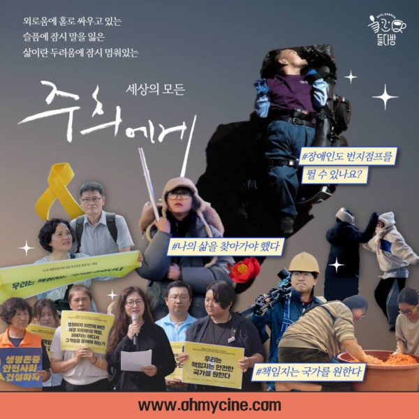 외로움에 홀로 싸우고 있는, 슬픔에 잠시 말을 잃은, 삶이란 두려움에 잠시 멈춰 있는 세상의 모든 <주희에게> #장애인도 번지점프를 뛸 수 있나요? #나의 삶을 찾아가야 했다. #책임지는 국가를 원한다. 영화 <주희에게> 포스터. 다양한 일상과 투쟁 현장에서 존재를 드러낸 사람들의 작은 사진들 모음, 그리고 사이사이 보이는 노란 리본과 들다방 로고. www.ohmycine.com. 카드뉴스 끝. 