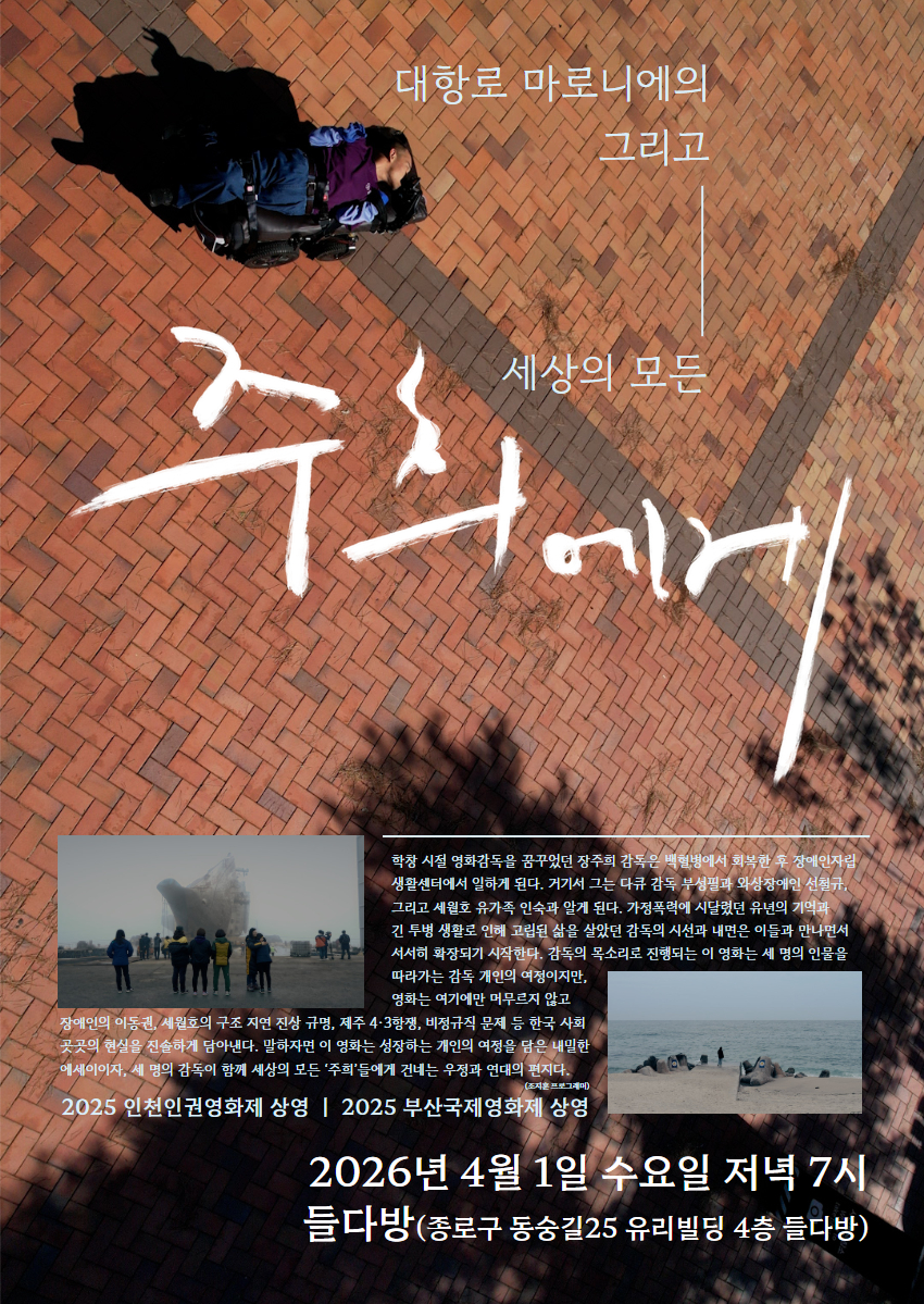 영화 주희에게 세로 포스터. 대항로 마로니에의, 그리고 세상의 모든 주희에게. 2026년 4월 1일 수요일 저녁 시 들다방(종로구 동숭길25 유리빌딩 4층 들다방) 학창시절 영화감독을 꿈꾸었던 장주희 감독은 백혈병에서 회복한 후 장애인자립생활센터에서 일하게 된다. 거기서 그는 다큐 감독 부성필과 와상장애인 선철규, 그리고 세월호 유가족 인숙과 알게 된다. 가정 폭력에 시달렸던 유년의 기억과 긴 투병 생활로 인해 고립된 삶을 살았던 감독의 시선과 내면은 이들과 만나면서 서서히 확장되기 시작한다. 감독의 목소리로 진행되는 이 영화는 세 명의 인물을 따라가는 감독 개인의 여정이지만, 영화는 여기에만 머무르지 않고 장애인의 이동권, 세월호의 구조 지연 진상 규명, 제주4·3항쟁, 비정규직 문제 등 한국 사회 곳곳의 현실을 진솔하게 담아낸다. 말하자면, 이 영화는 성장하는 개인의 여정을 담은 내밀한 에세이이자, 세 명의 감독이 함께 모든 '주희'들에게 건네는 우정과 연대의 편지다. (조지훈 프로그래머) 2025 인천인권영화제 상영, 2025 부산국제영화제 상영. 